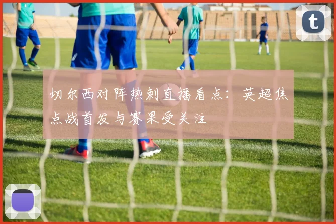 切尔西对阵热刺直播看点：英超焦点战首发与赛果受关注